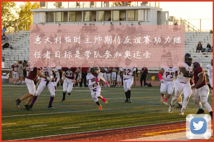 意大利临时主帅期待友谊赛助力继任者目标是带队参加奥运会