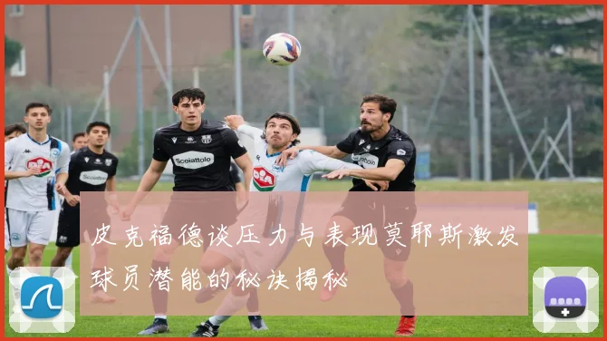 皮克福德谈压力与表现莫耶斯激发球员潜能的秘诀揭秘