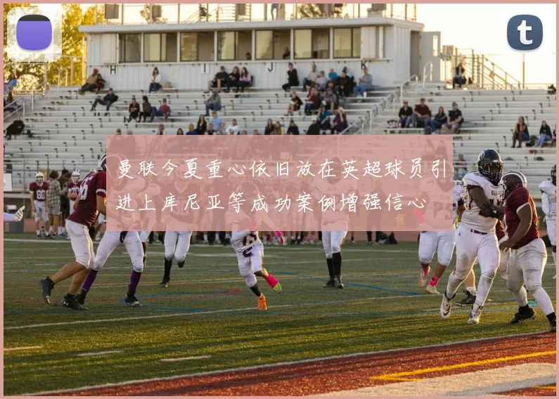 曼联今夏重心依旧放在英超球员引进上库尼亚等成功案例增强信心