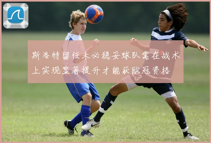 斯洛特留任未必稳妥球队需在战术上实现显著提升才能获欧冠资格
