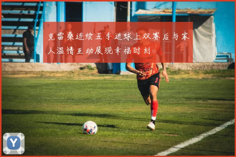 克雷桑连续五季进球上双赛后与家人温情互动展现幸福时刻