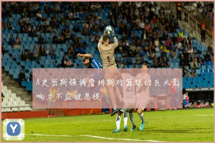 A史密斯强调詹姆斯对篮球的巨大影响力不应被忽视