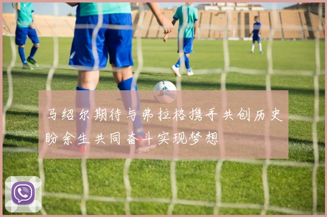 马绍尔期待与弗拉格携手共创历史盼余生共同奋斗实现梦想